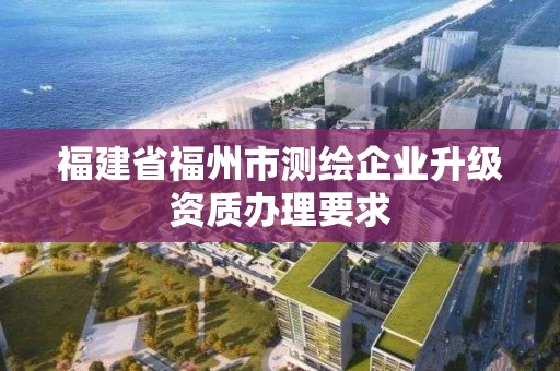 福建省福州市测绘企业升级资质办理要求 福建省福州市测绘企业升级资质办理要求