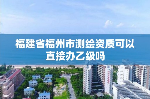 福建省福州市测绘资质可以直接办乙级吗