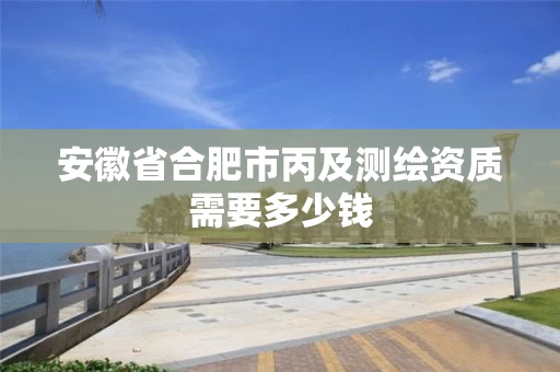 安徽省合肥市丙及测绘资质需要多少钱 安徽省合肥市丙及测绘资质需要多少钱
