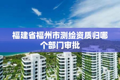 福建省福州市测绘资质归哪个部门审批