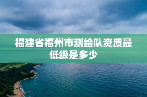 福建省福州市测绘队资质最低级是多少 福建省福州市测绘队资质最低级是多少