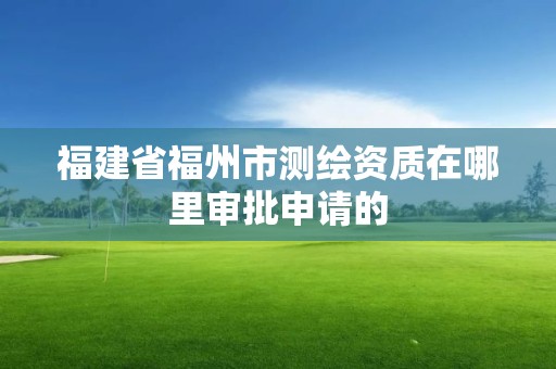 福建省福州市测绘资质在哪里审批申请的