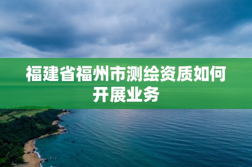 福建省福州市测绘资质如何开展业务