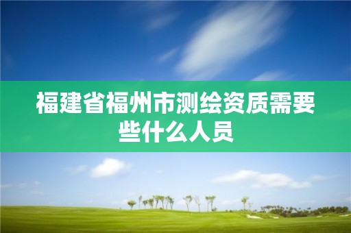 福建省福州市测绘资质需要些什么人员