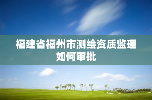 福建省福州市测绘资质监理如何审批