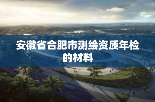 安徽省合肥市测绘资质年检的材料