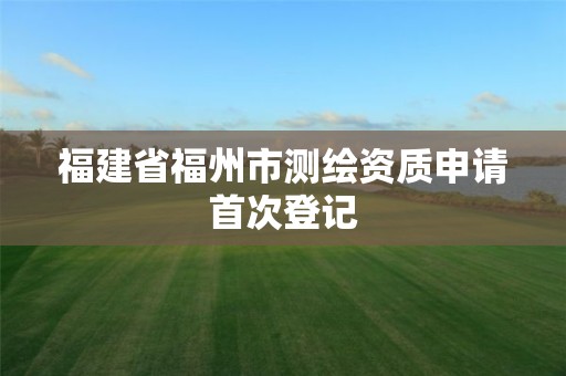 福建省福州市测绘资质申请首次登记