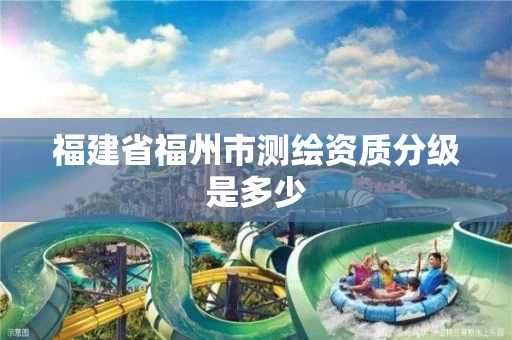 福建省福州市测绘资质分级是多少 福建省福州市测绘资质分级是多少