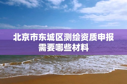 北京市东城区测绘资质申报需要哪些材料