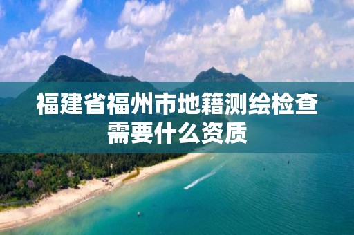 福建省福州市地籍测绘检查需要什么资质