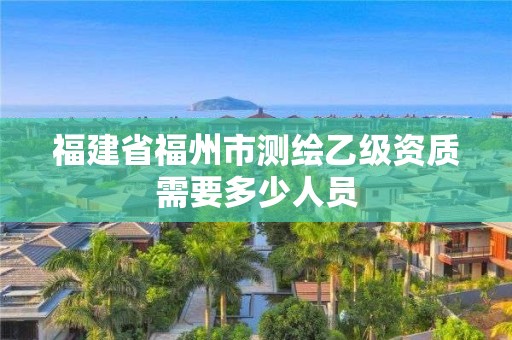 福建省福州市测绘乙级资质需要多少人员