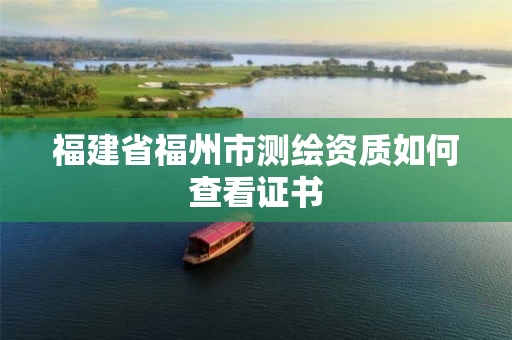 福建省福州市测绘资质如何查看证书 福建省福州市测绘资质如何查看证书