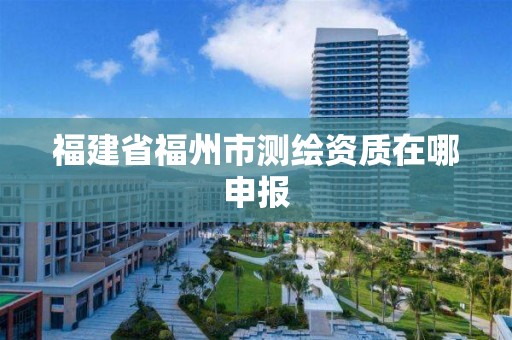 福建省福州市测绘资质在哪申报