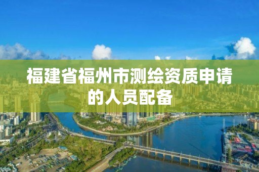 福建省福州市测绘资质申请的人员配备