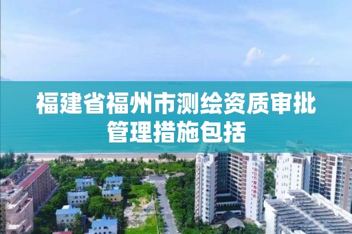 福建省福州市测绘资质审批管理措施包括