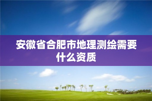 安徽省合肥市地理测绘需要什么资质