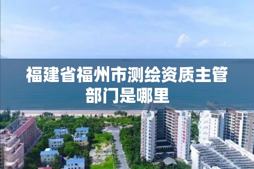 福建省福州市测绘资质主管部门是哪里 福建省福州市测绘资质主管部门是哪里