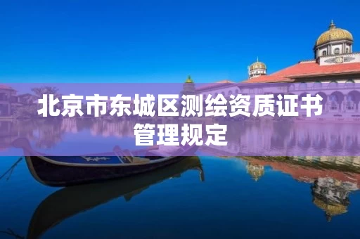 北京市东城区测绘资质证书管理规定 北京市东城区测绘资质证书管理规定
