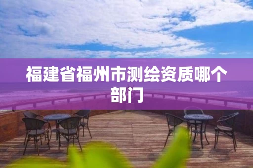福建省福州市测绘资质哪个部门 福建省福州市测绘资质哪个部门