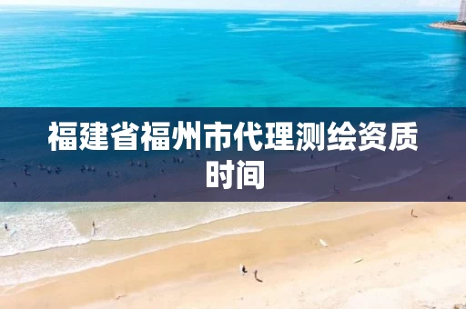 福建省福州市代理测绘资质时间 福建省福州市代理测绘资质时间