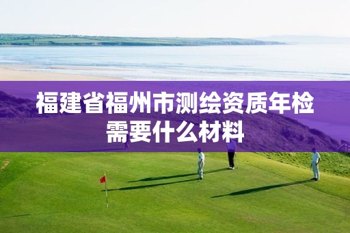 福建省福州市测绘资质年检需要什么材料