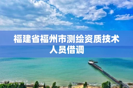 福建省福州市测绘资质技术人员借调 福建省福州市测绘资质技术人员借调