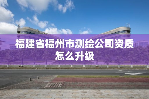 福建省福州市测绘公司资质怎么升级