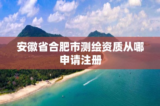 安徽省合肥市测绘资质从哪申请注册