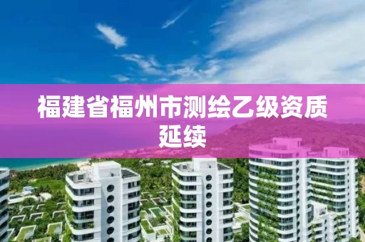 福建省福州市测绘乙级资质延续 福建省福州市测绘乙级资质延续