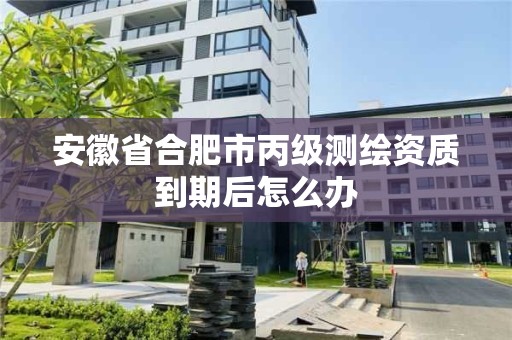 安徽省合肥市丙级测绘资质到期后怎么办