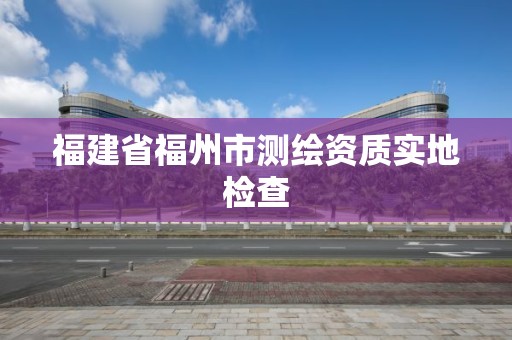 福建省福州市测绘资质实地检查