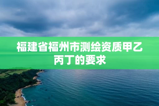 福建省福州市测绘资质甲乙丙丁的要求 福建省福州市测绘资质甲乙丙丁的要求