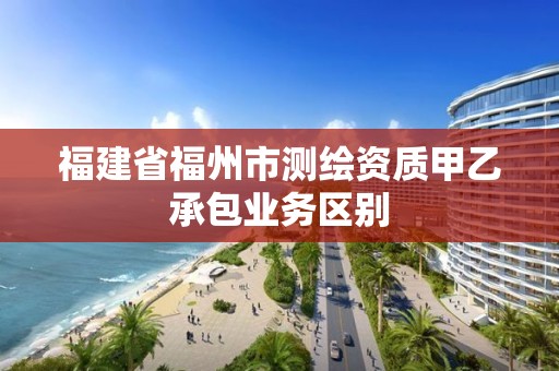 福建省福州市测绘资质甲乙承包业务区别