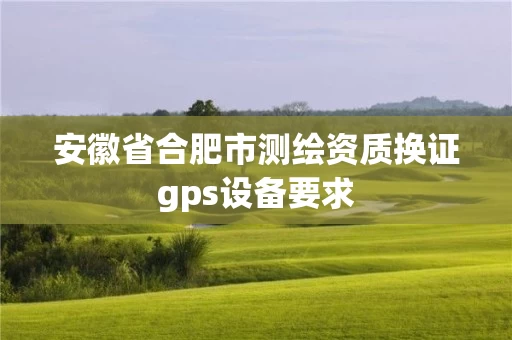 安徽省合肥市测绘资质换证gps设备要求 安徽省合肥市测绘资质换证gps设备要求