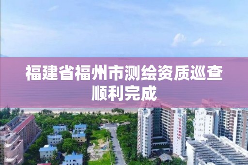 福建省福州市测绘资质巡查顺利完成