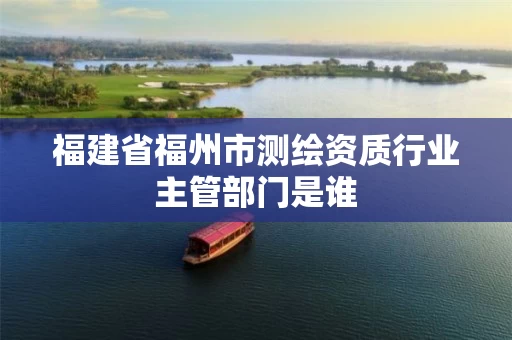 福建省福州市测绘资质行业主管部门是谁 福建省福州市测绘资质行业主管部门是谁