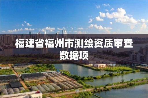 福建省福州市测绘资质审查数据项 福建省福州市测绘资质审查数据项
