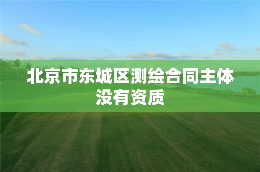 北京市东城区测绘合同主体没有资质 北京市东城区测绘合同主体没有资质