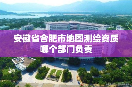 安徽省合肥市地图测绘资质哪个部门负责