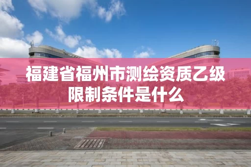 福建省福州市测绘资质乙级限制条件是什么 福建省福州市测绘资质乙级限制条件是什么