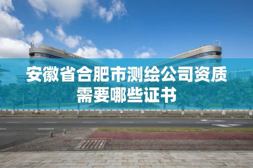 安徽省合肥市测绘公司资质需要哪些证书