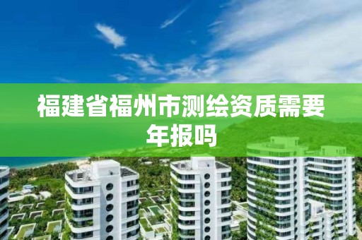 福建省福州市测绘资质需要年报吗