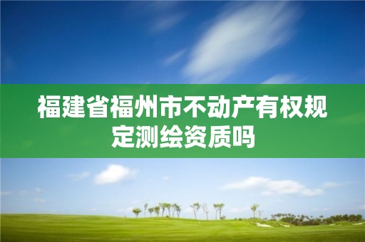 福建省福州市不动产有权规定测绘资质吗