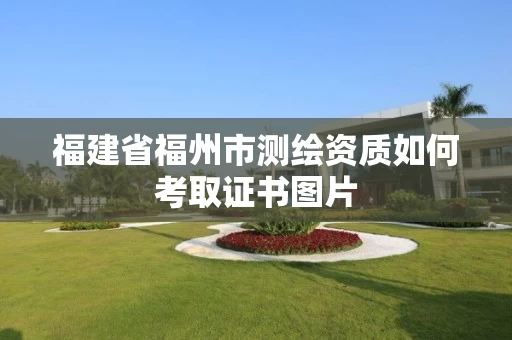 福建省福州市测绘资质如何考取证书图片 福建省福州市测绘资质如何考取证书图片