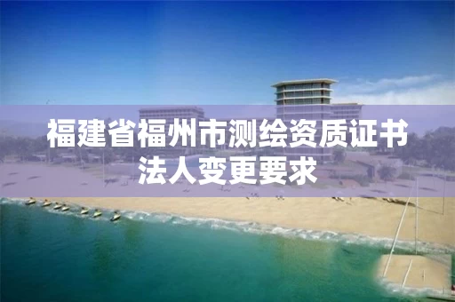 福建省福州市测绘资质证书法人变更要求 福建省福州市测绘资质证书法人变更要求