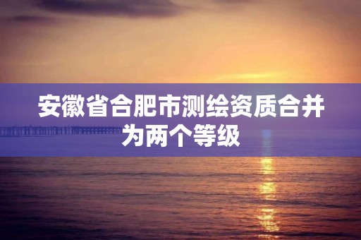 安徽省合肥市测绘资质合并为两个等级