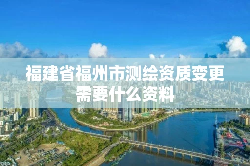 福建省福州市测绘资质变更需要什么资料 福建省福州市测绘资质变更需要什么资料