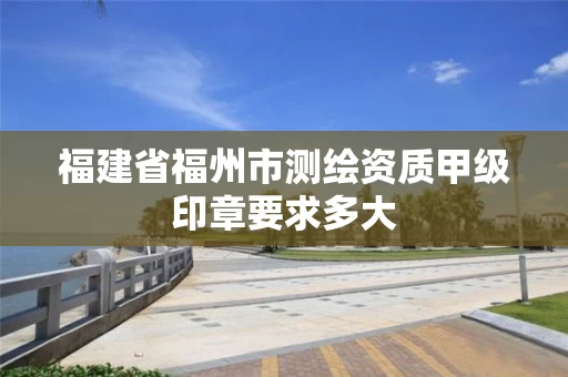 福建省福州市测绘资质甲级印章要求多大 福建省福州市测绘资质甲级印章要求多大