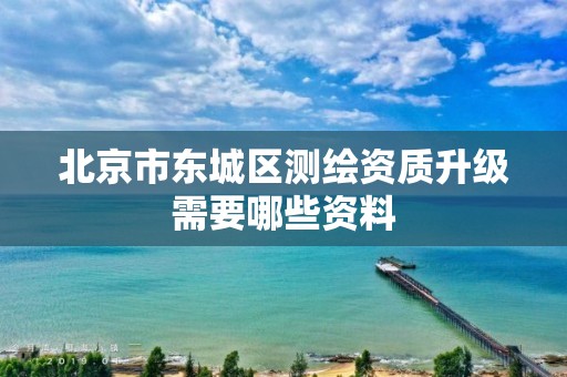 北京市东城区测绘资质升级需要哪些资料