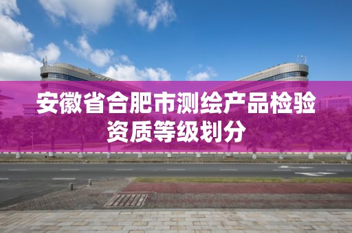 安徽省合肥市测绘产品检验资质等级划分